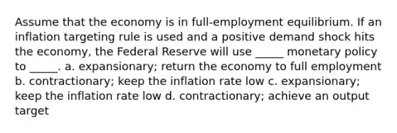 Assume that the economy is in full-employment equilibrium. If an inflation targeting rule is used and a positive demand shock hits the economy, the Federal Reserve will use _____ monetary policy to _____. a. expansionary; return the economy to full employment b. contractionary; keep the inflation rate low c. expansionary; keep the inflation rate low d. contractionary; achieve an output target