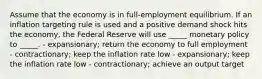 Assume that the economy is in full-employment equilibrium. If an inflation targeting rule is used and a positive demand shock hits the economy, the Federal Reserve will use _____ monetary policy to _____. - expansionary; return the economy to full employment - contractionary; keep the inflation rate low - expansionary; keep the inflation rate low - contractionary; achieve an output target