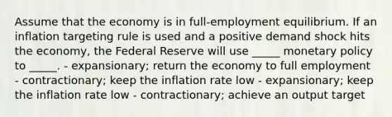 Assume that the economy is in full-employment equilibrium. If an inflation targeting rule is used and a positive demand shock hits the economy, the Federal Reserve will use _____ monetary policy to _____. - expansionary; return the economy to full employment - contractionary; keep the inflation rate low - expansionary; keep the inflation rate low - contractionary; achieve an output target