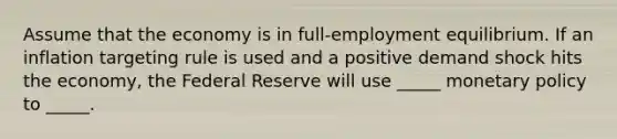 Assume that the economy is in full-employment equilibrium. If an inflation targeting rule is used and a positive demand shock hits the economy, the Federal Reserve will use _____ monetary policy to _____.