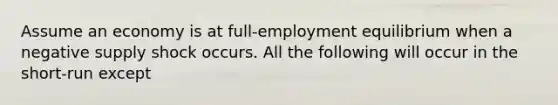 Assume an economy is at full-employment equilibrium when a negative supply shock occurs. All the following will occur in the short-run except