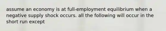 assume an economy is at full-employment equilibrium when a negative supply shock occurs. all the following will occur in the short run except