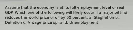 Assume that the economy is at its full-employment level of real GDP. Which one of the following will likely occur if a major oil find reduces the world price of oil by 50 percent. a. Stagflation b. Deflation c. A wage-price spiral d. Unemployment