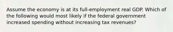 Assume the economy is at its full-employment real GDP. Which of the following would most likely if the federal government increased spending without increasing tax revenues?