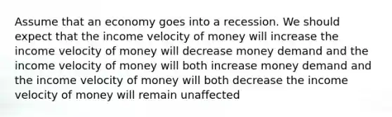 Assume that an economy goes into a recession. We should expect that the income velocity of money will increase the income velocity of money will decrease money demand and the income velocity of money will both increase money demand and the income velocity of money will both decrease the income velocity of money will remain unaffected