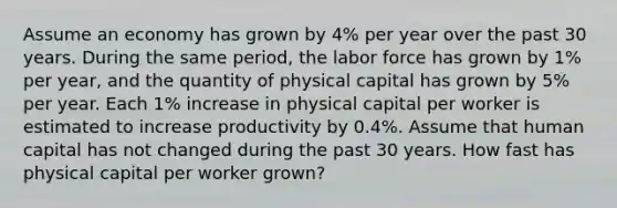 Assume an economy has grown by 4% per year over the past 30 years. During the same period, the labor force has grown by 1% per year, and the quantity of physical capital has grown by 5% per year. Each 1% increase in physical capital per worker is estimated to increase productivity by 0.4%. Assume that human capital has not changed during the past 30 years. How fast has physical capital per worker grown?