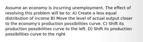 Assume an economy is incurring unemployment. The effect of resolving this problem will be to: A) Create a less equal distribution of income B) Move the level of actual output closer to the economy's production possibilities curve. C) Shift its production possibilities curve to the left. D) Shift its production possibilities curve to the right