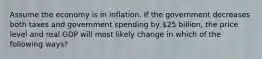 Assume the economy is in inflation. If the government decreases both taxes and government spending by 25 billion, the price level and real GDP will most likely change in which of the following ways?