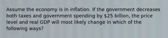 Assume the economy is in inflation. If the government decreases both taxes and government spending by 25 billion, the price level and real GDP will most likely change in which of the following ways?