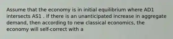 Assume that the economy is in initial equilibrium where AD1 intersects AS1 . If there is an unanticipated increase in aggregate demand, then according to new classical economics, the economy will self-correct with a