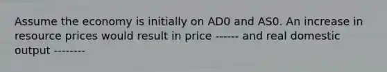 Assume the economy is initially on AD0 and AS0. An increase in resource prices would result in price ------ and real domestic output --------