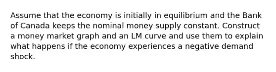 Assume that the economy is initially in equilibrium and the Bank of Canada keeps the nominal money supply constant. Construct a money market graph and an LM curve and use them to explain what happens if the economy experiences a negative demand shock.