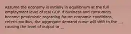 Assume the economy is initially in equilibrium at the full employment level of real GDP. If business and consumers become pessimistic regarding future economic conditions, ceteris paribus, the aggregate demand curve will shift to the __, causing the level of output to __