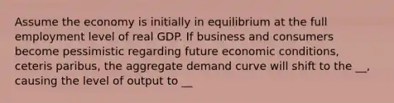 Assume the economy is initially in equilibrium at the full employment level of real GDP. If business and consumers become pessimistic regarding future economic conditions, ceteris paribus, the aggregate demand curve will shift to the __, causing the level of output to __