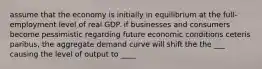 assume that the economy is initially in equilibrium at the full- employment level of real GDP. if businesses and consumers become pessimistic regarding future economic conditions ceteris paribus, the aggregate demand curve will shift the the ___ causing the level of output to ____