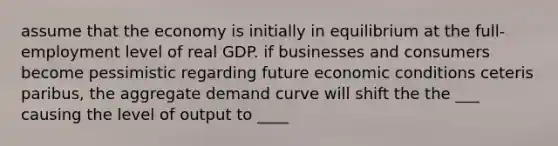 assume that the economy is initially in equilibrium at the full- employment level of real GDP. if businesses and consumers become pessimistic regarding future economic conditions ceteris paribus, the aggregate demand curve will shift the the ___ causing the level of output to ____