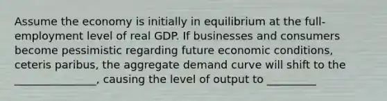 Assume the economy is initially in equilibrium at the full-employment level of real GDP. If businesses and consumers become pessimistic regarding future economic conditions, ceteris paribus, the aggregate demand curve will shift to the _______________, causing the level of output to _________