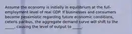 Assume the economy is initially in equilibrium at the full-employment level of real GDP. If businesses and consumers become pessimistic regarding future economic conditions, ceteris paribus, the aggregate demand curve will shift to the _____, causing the level of output to _____.