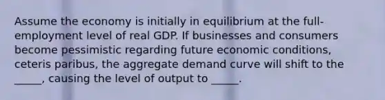 Assume the economy is initially in equilibrium at the full-employment level of real GDP. If businesses and consumers become pessimistic regarding future economic conditions, ceteris paribus, the aggregate demand curve will shift to the _____, causing the level of output to _____.