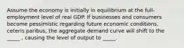 Assume the economy is initially in equilibrium at the full-employment level of real GDP. If businesses and consumers become pessimistic regarding future economic conditions, ceteris paribus, the aggregate demand curve will shift to the _____ , causing the level of output to _____.