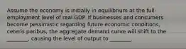 Assume the economy is initially in equilibrium at the full-employment level of real GDP. If businesses and consumers become pessimistic regarding future economic conditions, ceteris paribus, the aggregate demand curve will shift to the ________, causing the level of output to ________.