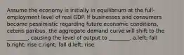 Assume the economy is initially in equilibrium at the full-employment level of real GDP. If businesses and consumers become pessimistic regarding future economic conditions, ceteris paribus, the aggregate demand curve will shift to the ________, causing the level of output to ________. a.left; fall b.right; rise c.right; fall d.left; rise