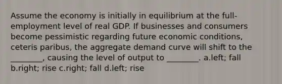 Assume the economy is initially in equilibrium at the full-employment level of real GDP. If businesses and consumers become pessimistic regarding future economic conditions, ceteris paribus, the aggregate demand curve will shift to the ________, causing the level of output to ________. a.left; fall b.right; rise c.right; fall d.left; rise