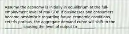 Assume the economy is initially in equilibrium at the full-employment level of real GDP. If businesses and consumers become pessimistic regarding future economic conditions, ceteris paribus, the aggregate demand curve will shift to the _________, causing the level of output to _________.