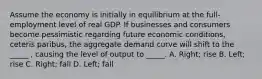 Assume the economy is initially in equilibrium at the full-employment level of real GDP. If businesses and consumers become pessimistic regarding future economic conditions, ceteris paribus, the aggregate demand curve will shift to the _____ , causing the level of output to _____. A. Right; rise B. Left; rise C. Right; fall D. Left; fall