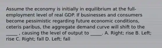 Assume the economy is initially in equilibrium at the full-employment level of real GDP. If businesses and consumers become pessimistic regarding future economic conditions, ceteris paribus, the aggregate demand curve will shift to the _____ , causing the level of output to _____. A. Right; rise B. Left; rise C. Right; fall D. Left; fall