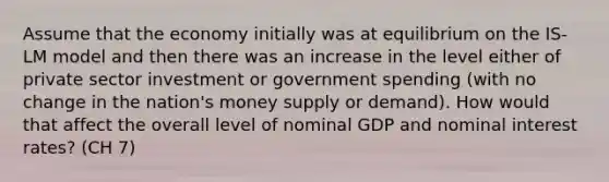 Assume that the economy initially was at equilibrium on the IS-LM model and then there was an increase in the level either of private sector investment or government spending (with no change in the nation's money supply or demand). How would that affect the overall level of nominal GDP and nominal interest rates? (CH 7)