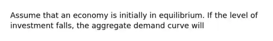 Assume that an economy is initially in equilibrium. If the level of investment falls, the aggregate demand curve will