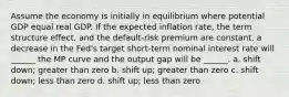 Assume the economy is initially in equilibrium where potential GDP equal real GDP. If the expected inflation rate, the term structure effect, and the default-risk premium are constant, a decrease in the Fed's target short-term nominal interest rate will ______ the MP curve and the output gap will be ______. a. shift down; greater than zero b. shift up; greater than zero c. shift down; less than zero d. shift up; less than zero