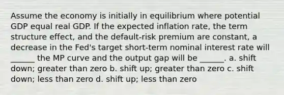 Assume the economy is initially in equilibrium where potential GDP equal real GDP. If the expected inflation rate, the term structure effect, and the default-risk premium are constant, a decrease in the Fed's target short-term nominal interest rate will ______ the MP curve and the output gap will be ______. a. shift down; greater than zero b. shift up; greater than zero c. shift down; less than zero d. shift up; less than zero