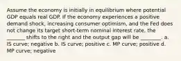 Assume the economy is initially in equilibrium where potential GDP equals real GDP. If the economy experiences a positive demand shock, increasing consumer optimism, and the Fed does not change its target short-term nominal interest rate, the _______ shifts to the right and the output gap will be ________. a. IS curve; negative b. IS curve; positive c. MP curve; positive d. MP curve; negative