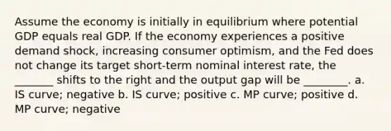 Assume the economy is initially in equilibrium where potential GDP equals real GDP. If the economy experiences a positive demand shock, increasing consumer optimism, and the Fed does not change its target short-term nominal interest rate, the _______ shifts to the right and the output gap will be ________. a. IS curve; negative b. IS curve; positive c. MP curve; positive d. MP curve; negative