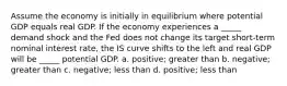 Assume the economy is initially in equilibrium where potential GDP equals real GDP. If the economy experiences a _____ demand shock and the Fed does not change its target short-term nominal interest rate, the IS curve shifts to the left and real GDP will be _____ potential GDP. a. positive; greater than b. negative; greater than c. negative; less than d. positive; less than