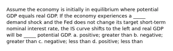 Assume the economy is initially in equilibrium where potential GDP equals real GDP. If the economy experiences a _____ demand shock and the Fed does not change its target short-term nominal interest rate, the IS curve shifts to the left and real GDP will be _____ potential GDP. a. positive; greater than b. negative; greater than c. negative; less than d. positive; less than