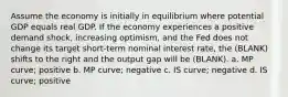 Assume the economy is initially in equilibrium where potential GDP equals real GDP. If the economy experiences a positive demand shock, increasing optimism, and the Fed does not change its target short-term nominal interest rate, the (BLANK) shifts to the right and the output gap will be (BLANK). a. MP curve; positive b. MP curve; negative c. IS curve; negative d. IS curve; positive