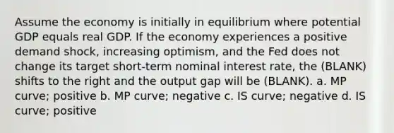 Assume the economy is initially in equilibrium where potential GDP equals real GDP. If the economy experiences a positive demand shock, increasing optimism, and the Fed does not change its target short-term nominal interest rate, the (BLANK) shifts to the right and the output gap will be (BLANK). a. MP curve; positive b. MP curve; negative c. IS curve; negative d. IS curve; positive