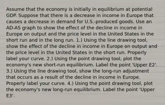 Assume that the economy is initially in equilibrium at potential GDP. Suppose that there is a decrease in income in Europe that causes a decrease in demand for​ U.S.-produced goods. Use an ​AD-AS graph to show the effect of the decline in income in Europe on output and the price level in the United States in the short run and in the long run. ​1.) Using the line drawing​ tool, show the effect of the decline in income in Europe on output and the price level in the United States in the short run. Properly label your curve. ​2.) Using the point drawing​ tool, plot the​ economy's new​ short-run equilibrium. Label the point ​'Upper E2​'. ​3.) Using the line drawing​ tool, show the​ long-run adjustment that occurs as a result of the decline in income in Europe. Properly label your curve. ​4.) Using the point drawing​ tool, plot the​ economy's new​ long-run equilibrium. Label the point ​'Upper E3​'.