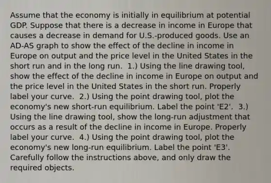 Assume that the economy is initially in equilibrium at potential GDP. Suppose that there is a decrease in income in Europe that causes a decrease in demand for​ U.S.-produced goods. Use an ​AD-AS graph to show the effect of the decline in income in Europe on output and the price level in the United States in the short run and in the long run. ​ 1.) Using the line drawing​ tool, show the effect of the decline in income in Europe on output and the price level in the United States in the short run. Properly label your curve. ​ 2.) Using the point drawing​ tool, plot the​ economy's new​ short-run equilibrium. Label the point ​'E2​'. ​ 3.) Using the line drawing​ tool, show the​ long-run adjustment that occurs as a result of the decline in income in Europe. Properly label your curve. ​ 4.) Using the point drawing​ tool, plot the​ economy's new​ long-run equilibrium. Label the point ​'E3​'. Carefully follow the instructions​ above, and only draw the required objects.