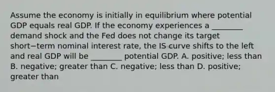 Assume the economy is initially in equilibrium where potential GDP equals real GDP. If the economy experiences a​ ________ demand shock and the Fed does not change its target short−term nominal interest​ rate, the IS curve shifts to the left and real GDP will be​ ________ potential GDP. A. ​positive; less than B. ​negative; greater than C. ​negative; less than D. ​positive; greater than