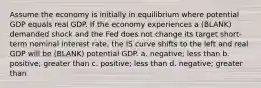 Assume the economy is initially in equilibrium where potential GDP equals real GDP. If the economy experiences a (BLANK) demanded shock and the Fed does not change its target short-term nominal interest rate, the IS curve shifts to the left and real GDP will be (BLANK) potential GDP. a. negative; less than b. positive; greater than c. positive; less than d. negative; greater than