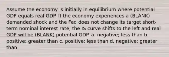 Assume the economy is initially in equilibrium where potential GDP equals real GDP. If the economy experiences a (BLANK) demanded shock and the Fed does not change its target short-term nominal interest rate, the IS curve shifts to the left and real GDP will be (BLANK) potential GDP. a. negative; <a href='https://www.questionai.com/knowledge/k7BtlYpAMX-less-than' class='anchor-knowledge'>less than</a> b. positive; <a href='https://www.questionai.com/knowledge/ktgHnBD4o3-greater-than' class='anchor-knowledge'>greater than</a> c. positive; less than d. negative; greater than