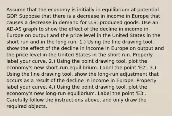 Assume that the economy is initially in equilibrium at potential GDP. Suppose that there is a decrease in income in Europe that causes a decrease in demand for​ U.S.-produced goods. Use an ​AD-AS graph to show the effect of the decline in income in Europe on output and the price level in the United States in the short run and in the long run. ​1.) Using the line drawing​ tool, show the effect of the decline in income in Europe on output and the price level in the United States in the short run. Properly label your curve. ​2.) Using the point drawing​ tool, plot the​ economy's new​ short-run equilibrium. Label the point ​'E2​'. ​3.) Using the line drawing​ tool, show the​ long-run adjustment that occurs as a result of the decline in income in Europe. Properly label your curve. ​4.) Using the point drawing​ tool, plot the​ economy's new​ long-run equilibrium. Label the point ​'E3​'. Carefully follow the instructions​ above, and only draw the required objects.