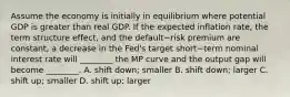 Assume the economy is initially in equilibrium where potential GDP is greater than real GDP. If the expected inflation​ rate, the term structure​ effect, and the default−risk premium are​ constant, a decrease in the​ Fed's target short−term nominal interest rate will​ ________ the MP curve and the output gap will become​ ________. A. shift​ down; smaller B. shift​ down; larger C. shift​ up; smaller D. shift​ up; larger