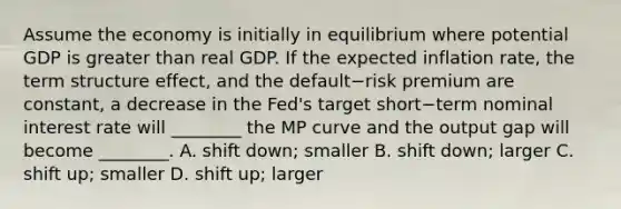 Assume the economy is initially in equilibrium where potential GDP is greater than real GDP. If the expected inflation​ rate, the term structure​ effect, and the default−risk premium are​ constant, a decrease in the​ Fed's target short−term nominal interest rate will​ ________ the MP curve and the output gap will become​ ________. A. shift​ down; smaller B. shift​ down; larger C. shift​ up; smaller D. shift​ up; larger