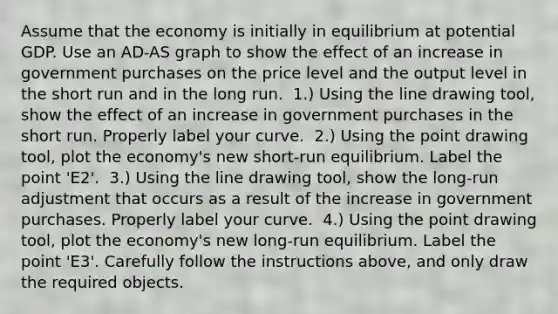 Assume that the economy is initially in equilibrium at potential GDP. Use an ​AD-AS graph to show the effect of an increase in government purchases on the price level and the output level in the short run and in the long run. ​ 1.) Using the line drawing​ tool, show the effect of an increase in government purchases in the short run. Properly label your curve. ​ 2.) Using the point drawing​ tool, plot the​ economy's new​ short-run equilibrium. Label the point ​'E2​'. ​ 3.) Using the line drawing​ tool, show the​ long-run adjustment that occurs as a result of the increase in government purchases. Properly label your curve. ​ 4.) Using the point drawing​ tool, plot the​ economy's new​ long-run equilibrium. Label the point ​'E3​'. Carefully follow the instructions​ above, and only draw the required objects.