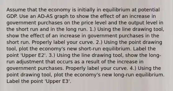 Assume that the economy is initially in equilibrium at potential GDP. Use an ​AD-AS graph to show the effect of an increase in government purchases on the price level and the output level in the short run and in the long run. ​1.) Using the line drawing​ tool, show the effect of an increase in government purchases in the short run. Properly label your curve. ​2.) Using the point drawing​ tool, plot the​ economy's new​ short-run equilibrium. Label the point ​'Upper E2​'. ​3.) Using the line drawing​ tool, show the​ long-run adjustment that occurs as a result of the increase in government purchases. Properly label your curve. ​4.) Using the point drawing​ tool, plot the​ economy's new​ long-run equilibrium. Label the point ​'Upper E3​'.